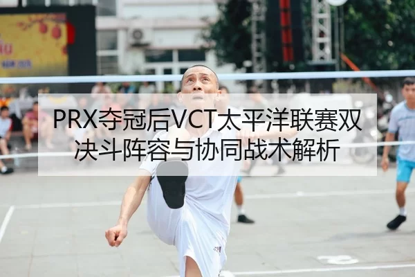 PRX夺冠后VCT太平洋联赛双决斗阵容与协同战术解析