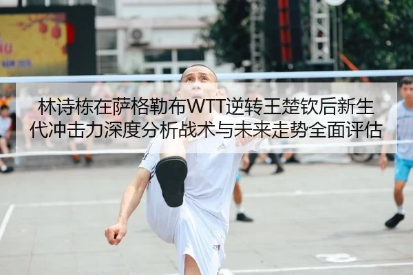 林诗栋在萨格勒布WTT逆转王楚钦后新生代冲击力深度分析战术与未来走势全面评估