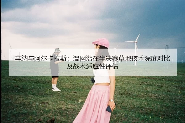辛纳与阿尔卡拉斯：温网潜在半决赛草地技术深度对比及战术适应性评估
